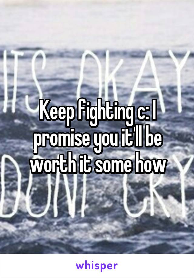 Keep fighting c: I promise you it'll be worth it some how