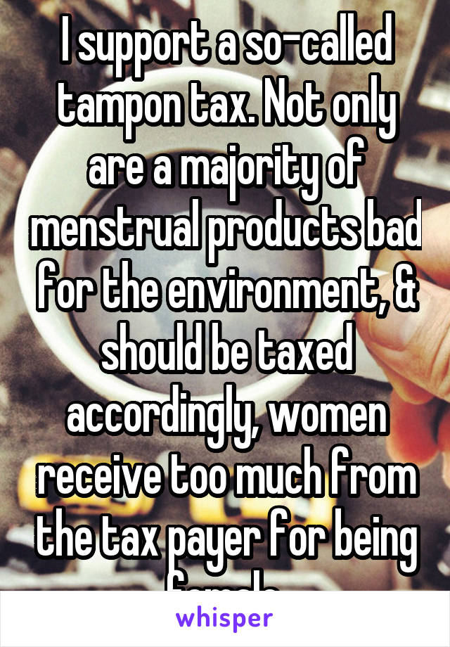 I support a so-called tampon tax. Not only are a majority of menstrual products bad for the environment, & should be taxed accordingly, women receive too much from the tax payer for being female.