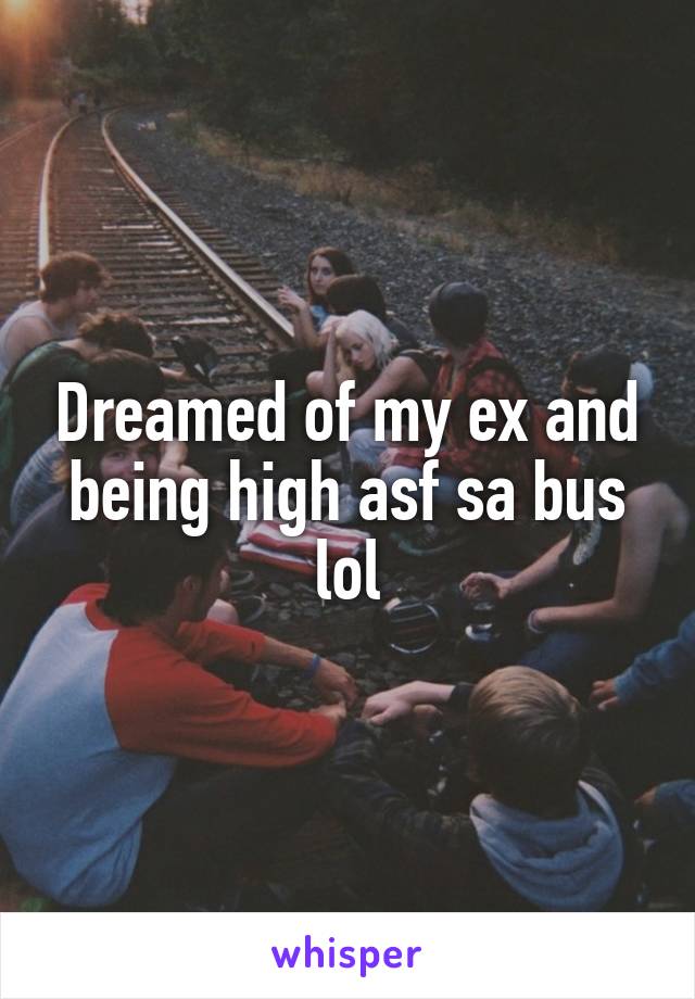 Dreamed of my ex and being high asf sa bus lol