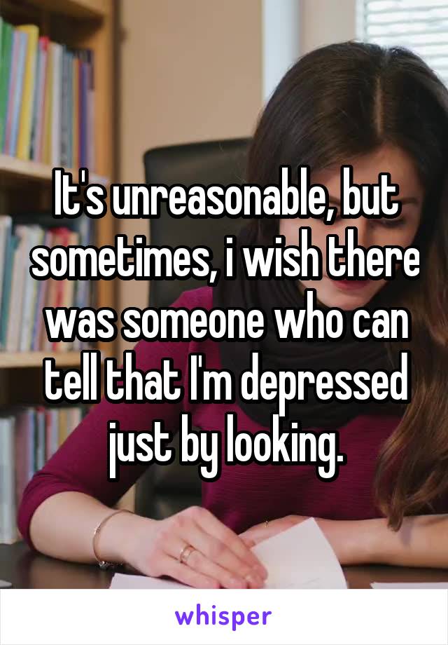 It's unreasonable, but sometimes, i wish there was someone who can tell that I'm depressed just by looking.