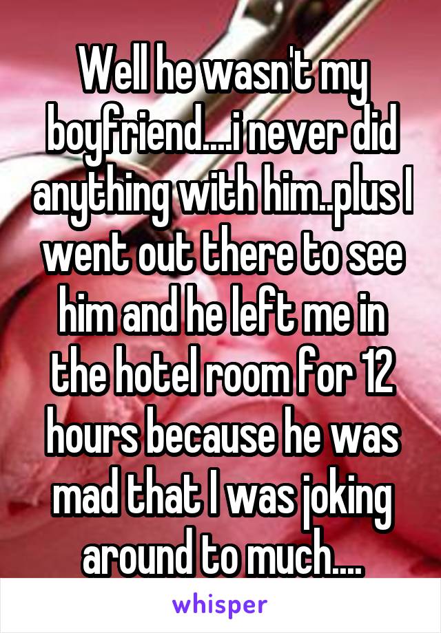 Well he wasn't my boyfriend....i never did anything with him..plus I went out there to see him and he left me in the hotel room for 12 hours because he was mad that I was joking around to much....