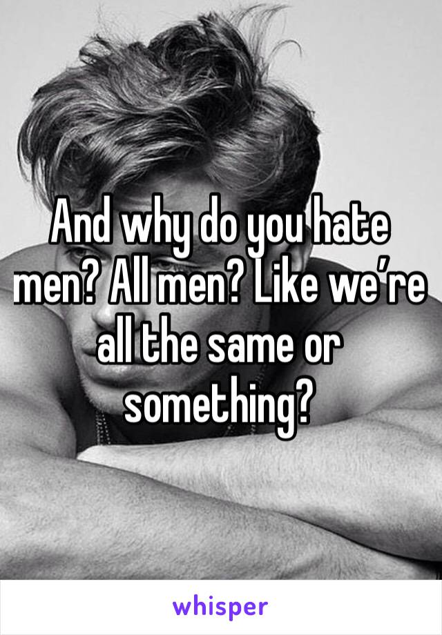 And why do you hate men? All men? Like we’re all the same or something? 