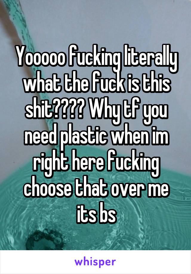 Yooooo fucking literally what the fuck is this shit???? Why tf you need plastic when im right here fucking choose that over me its bs