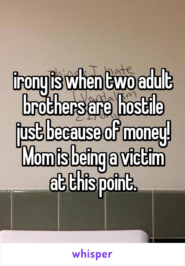 irony is when two adult brothers are  hostile just because of money!
Mom is being a victim at this point.