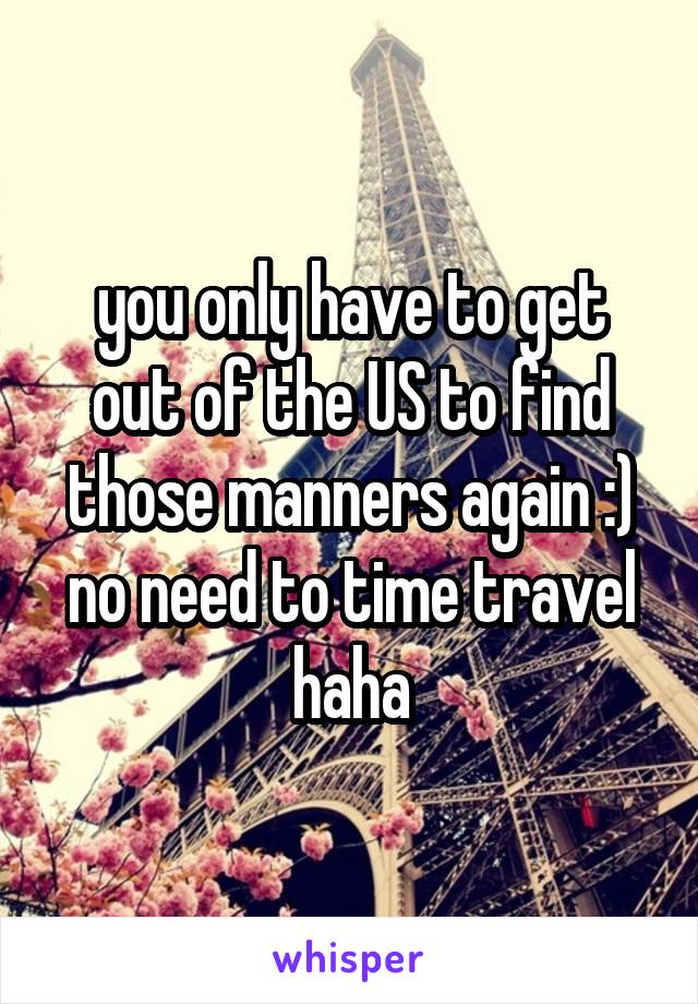 you only have to get out of the US to find those manners again :) no need to time travel haha