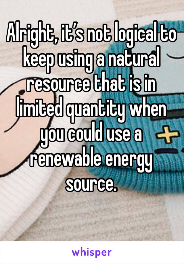 Alright, it’s not logical to keep using a natural resource that is in limited quantity when you could use a renewable energy source.