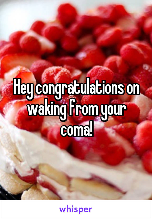 Hey congratulations on waking from your coma!