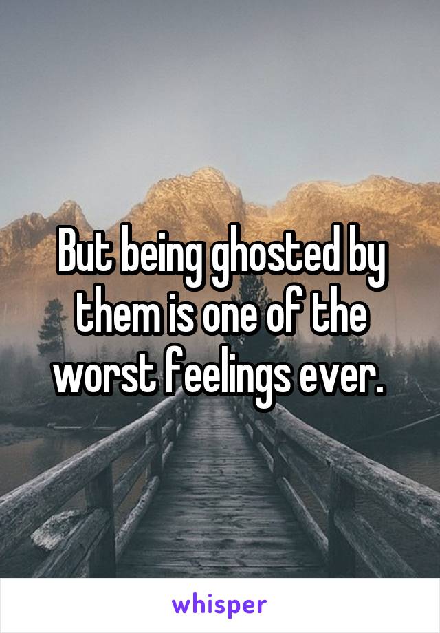 But being ghosted by them is one of the worst feelings ever. 