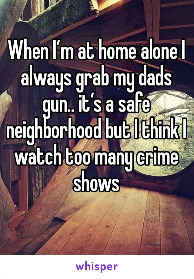 When I’m at home alone I always grab my dads gun.. it’s a safe neighborhood but I think I watch too many crime shows 