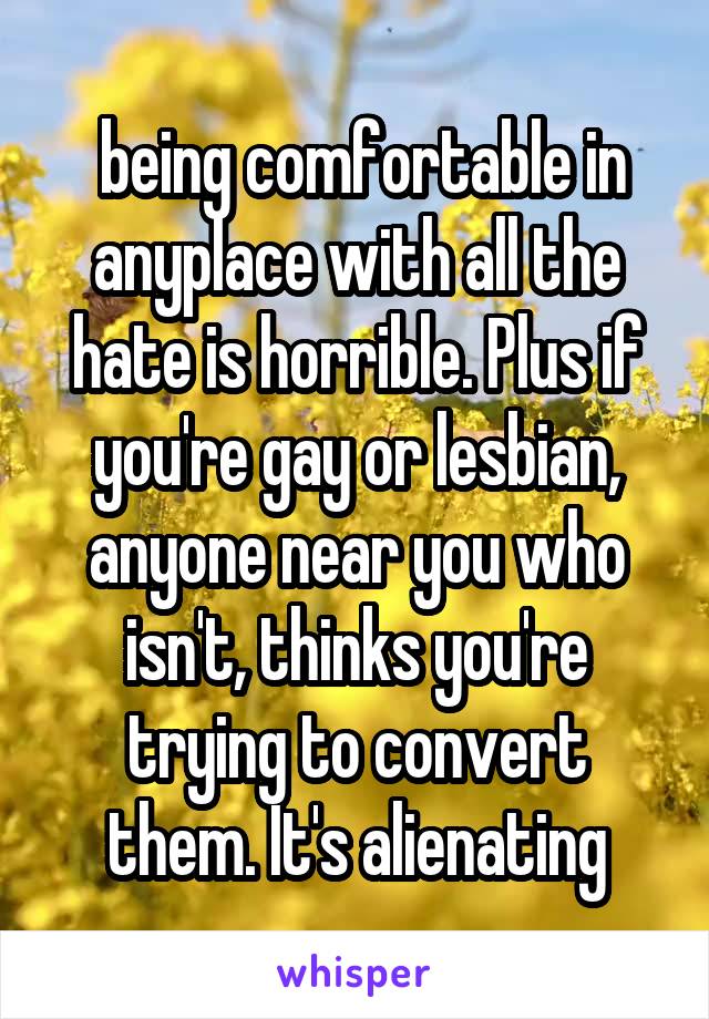  being comfortable in anyplace with all the hate is horrible. Plus if you're gay or lesbian, anyone near you who isn't, thinks you're trying to convert them. It's alienating