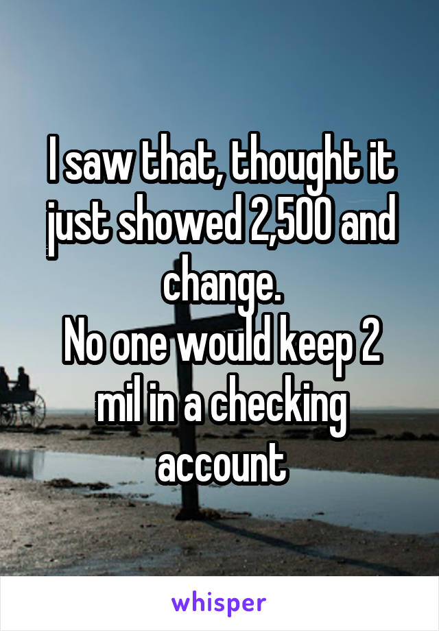 I saw that, thought it just showed 2,500 and change.
No one would keep 2 mil in a checking account
