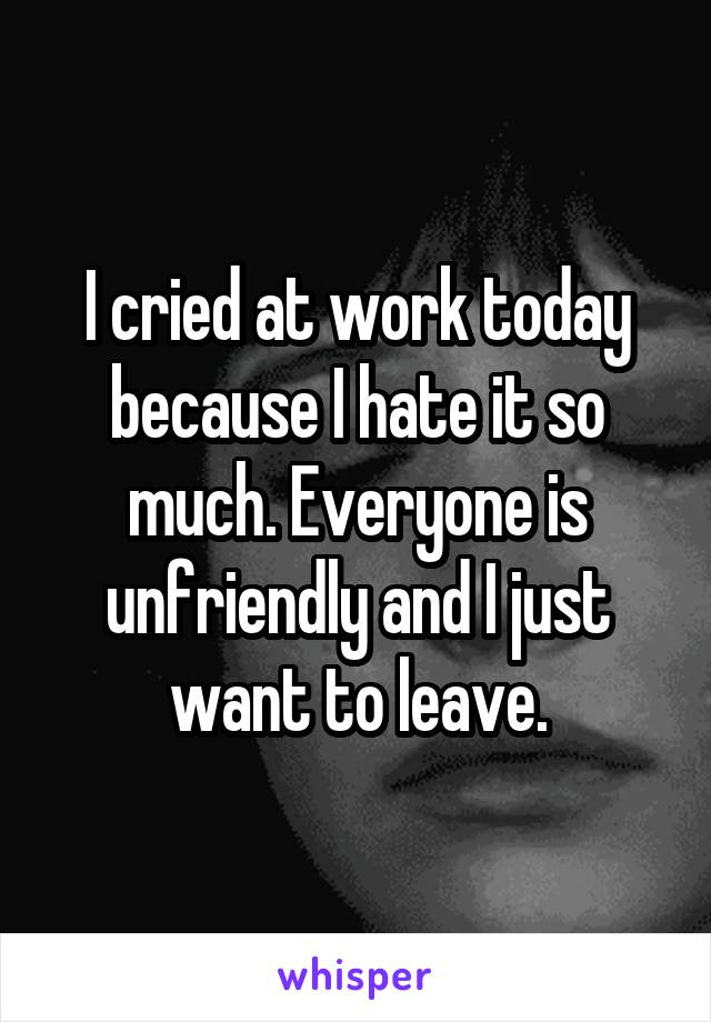 I cried at work today because I hate it so much. Everyone is unfriendly and I just want to leave.