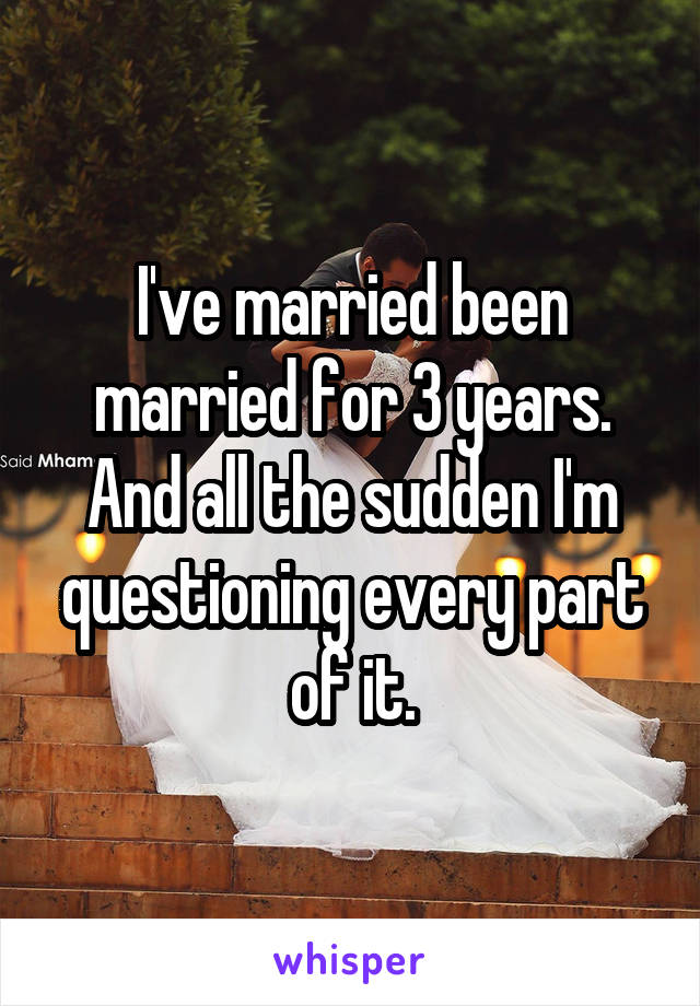 I've married been married for 3 years. And all the sudden I'm questioning every part of it.