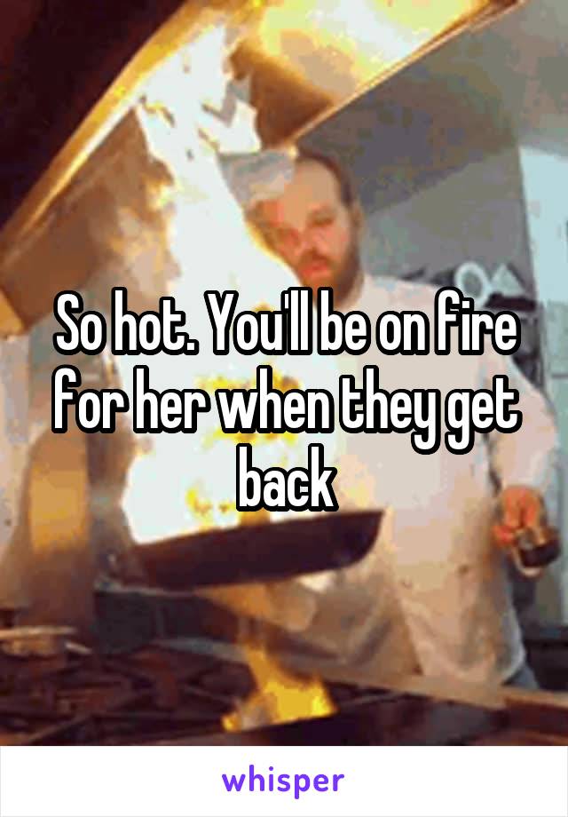 So hot. You'll be on fire for her when they get back