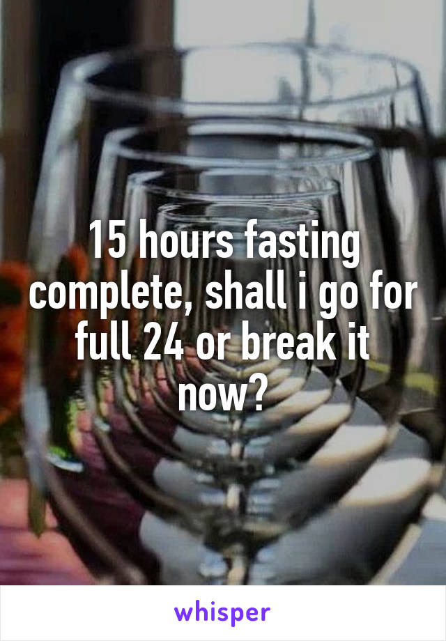 15 hours fasting complete, shall i go for full 24 or break it now?