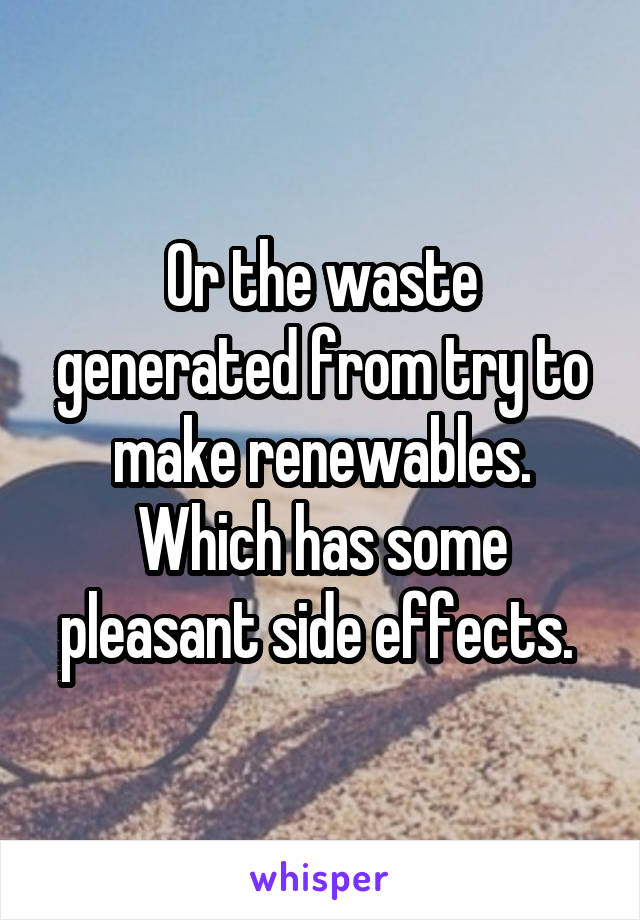 Or the waste generated from try to make renewables. Which has some pleasant side effects. 