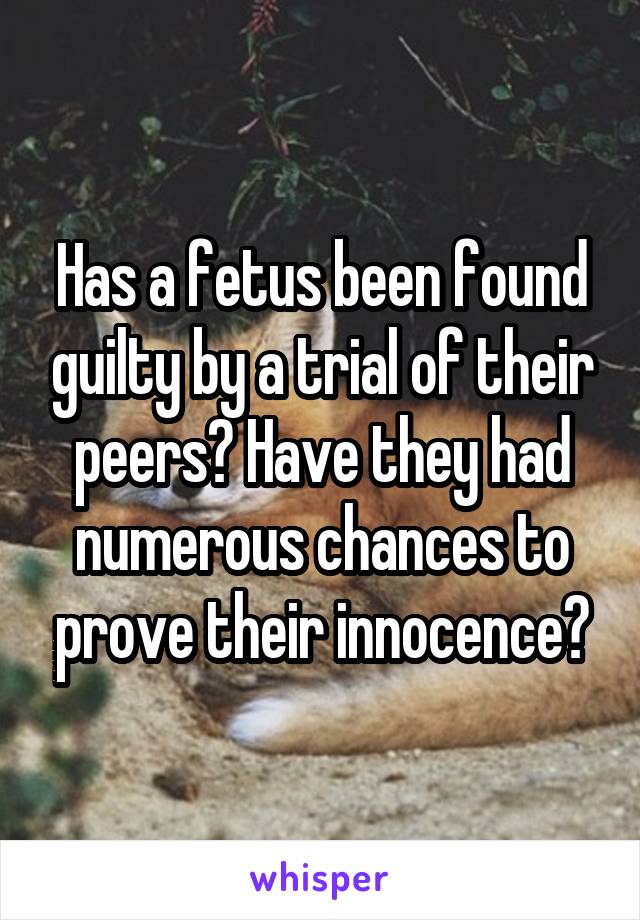 Has a fetus been found guilty by a trial of their peers? Have they had numerous chances to prove their innocence?