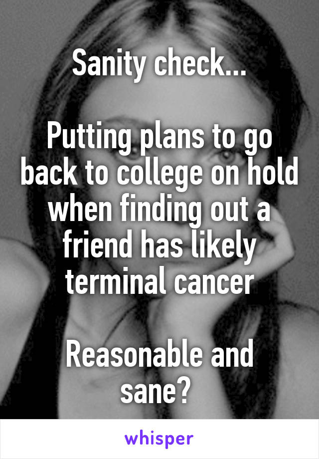Sanity check...

Putting plans to go back to college on hold when finding out a friend has likely terminal cancer

Reasonable and sane? 