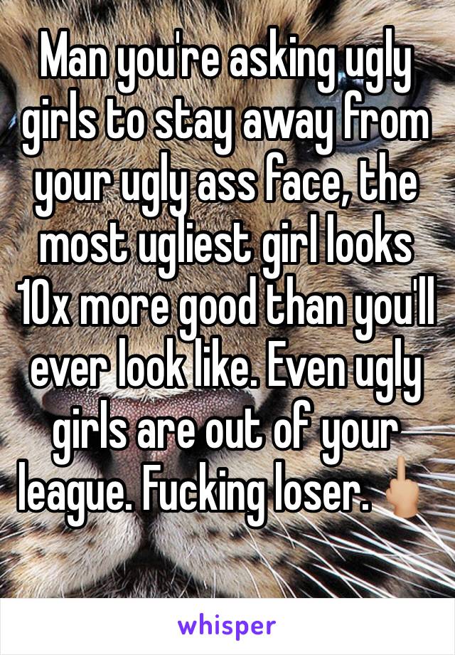 Man you're asking ugly girls to stay away from your ugly ass face, the most ugliest girl looks 10x more good than you'll ever look like. Even ugly girls are out of your league. Fucking loser.🖕🏼