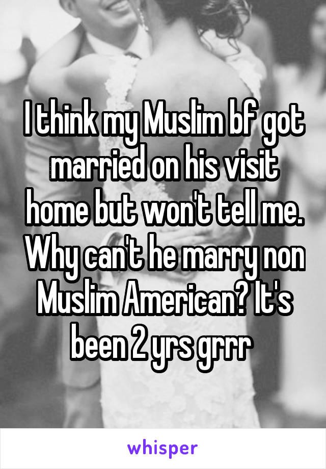 I think my Muslim bf got married on his visit home but won't tell me. Why can't he marry non Muslim American? It's been 2 yrs grrr 