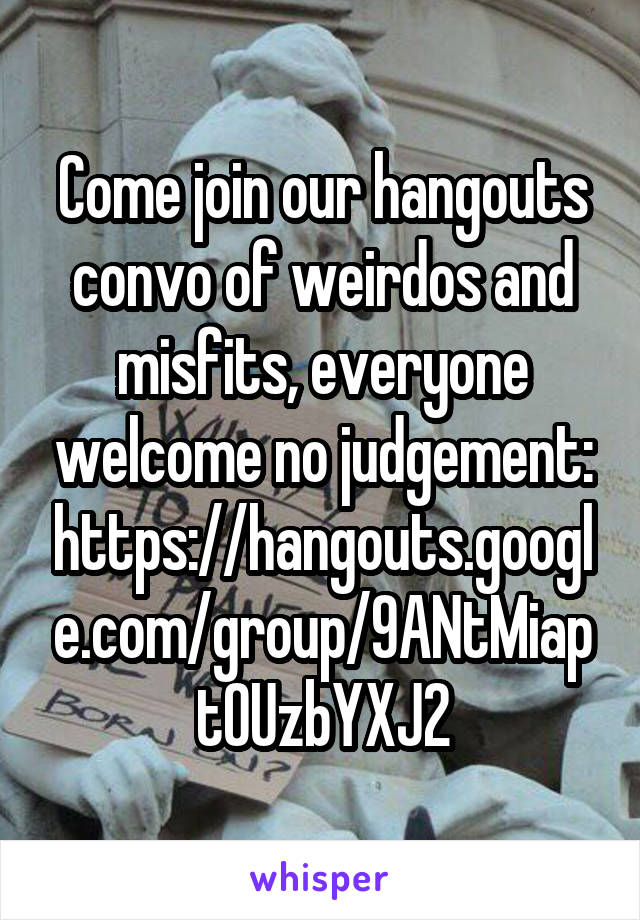 Come join our hangouts convo of weirdos and misfits, everyone welcome no judgement: https://hangouts.google.com/group/9ANtMiaptOUzbYXJ2