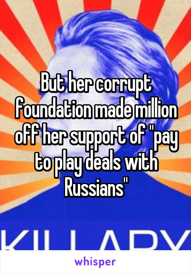 But her corrupt foundation made million off her support of "pay to play deals with Russians"