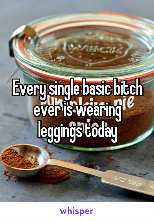 Every single basic bitch ever is wearing leggings today