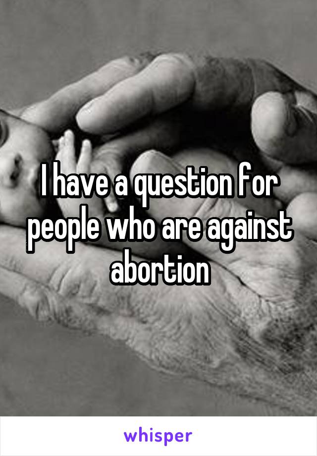 I have a question for people who are against abortion