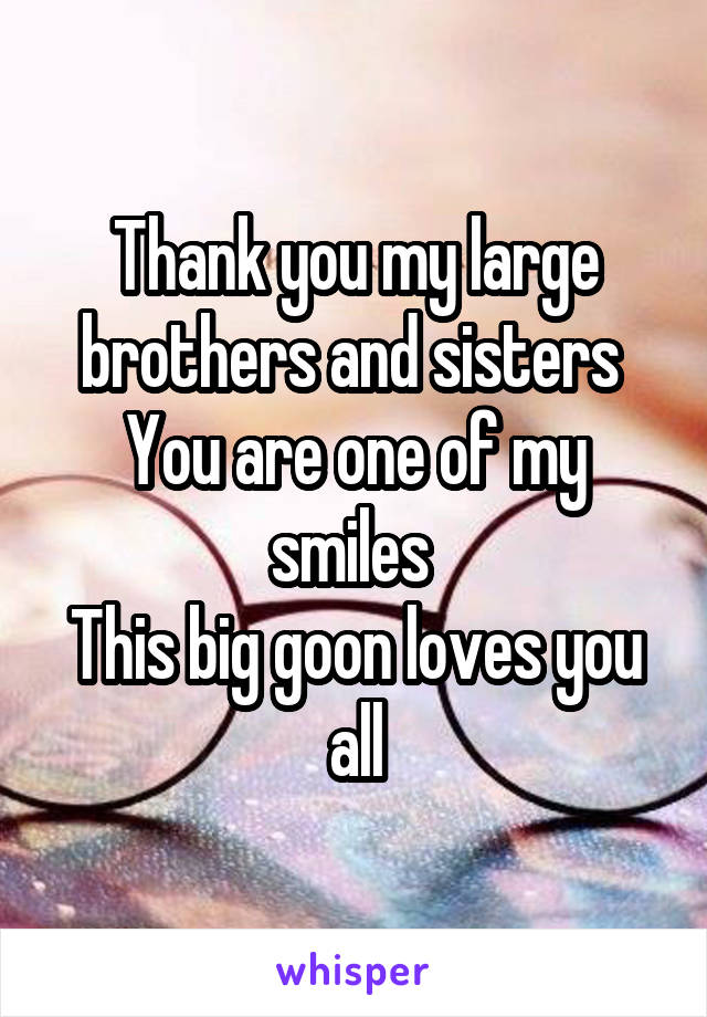 Thank you my large brothers and sisters 
You are one of my smiles 
This big goon loves you all