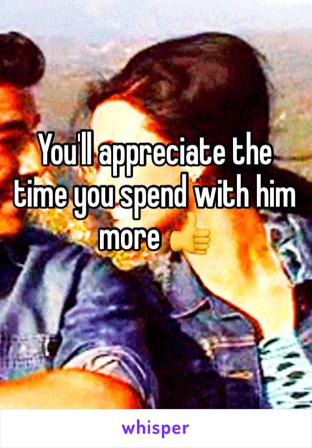 You'll appreciate the time you spend with him more 👍
