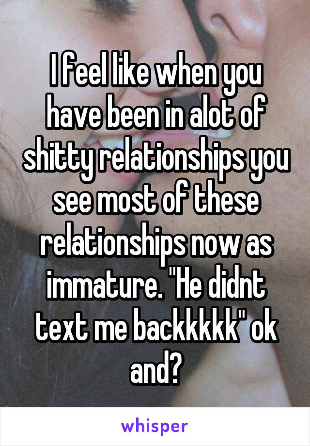 I feel like when you have been in alot of shitty relationships you see most of these relationships now as immature. "He didnt text me backkkkk" ok and?