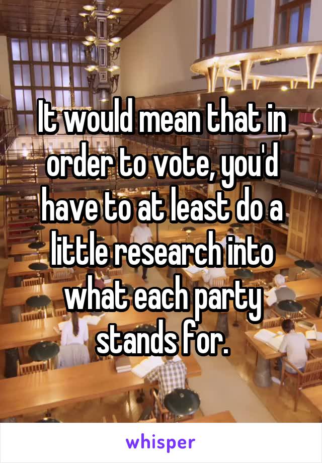 It would mean that in order to vote, you'd have to at least do a little research into what each party stands for.