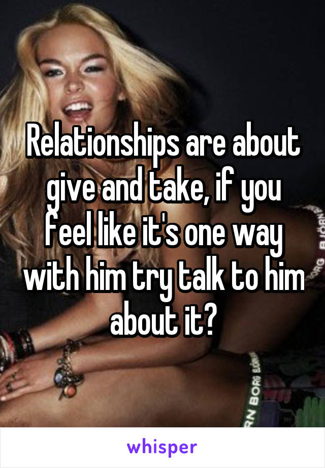 Relationships are about give and take, if you feel like it's one way with him try talk to him about it?