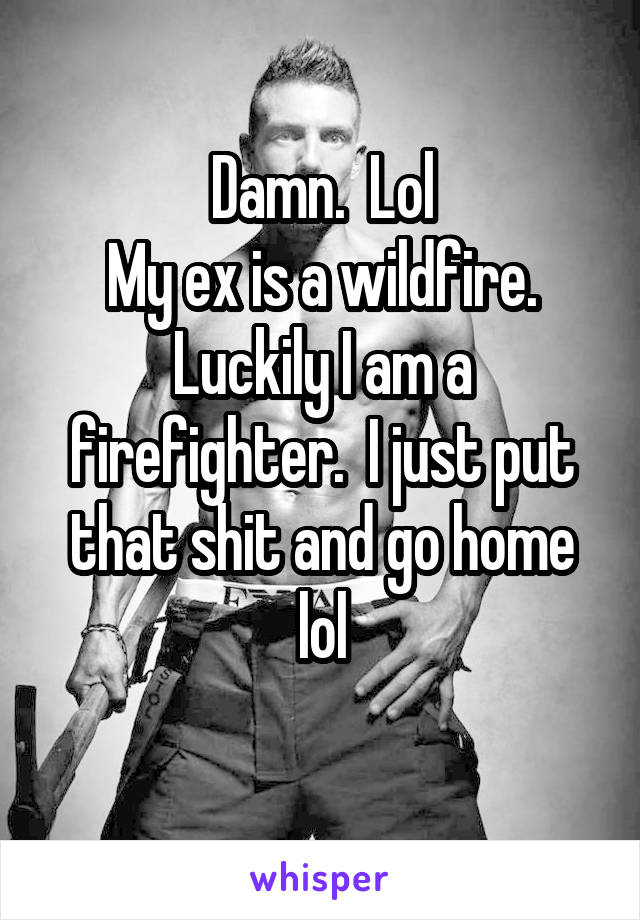 Damn.  Lol
My ex is a wildfire.
Luckily I am a firefighter.  I just put that shit and go home lol
