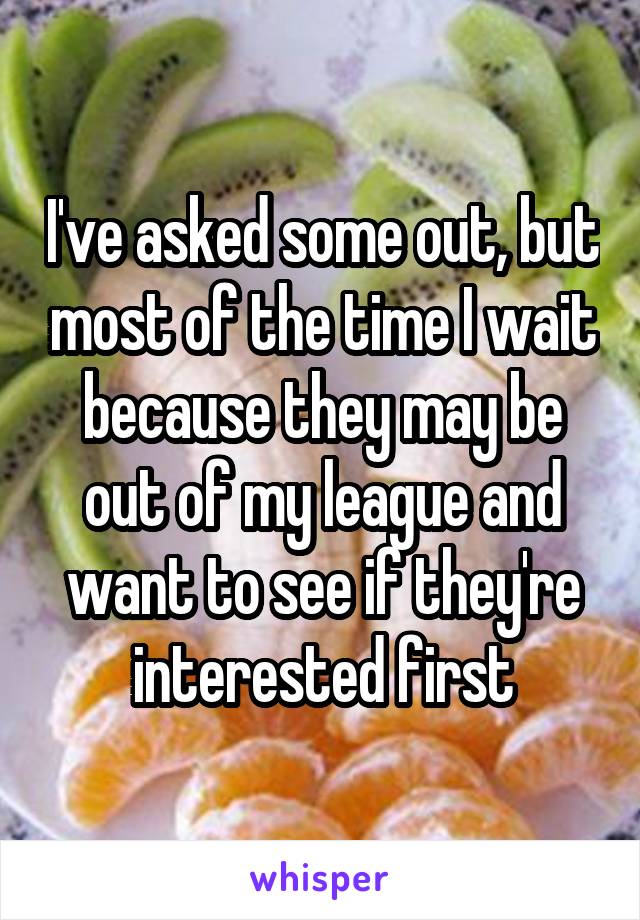I've asked some out, but most of the time I wait because they may be out of my league and want to see if they're interested first