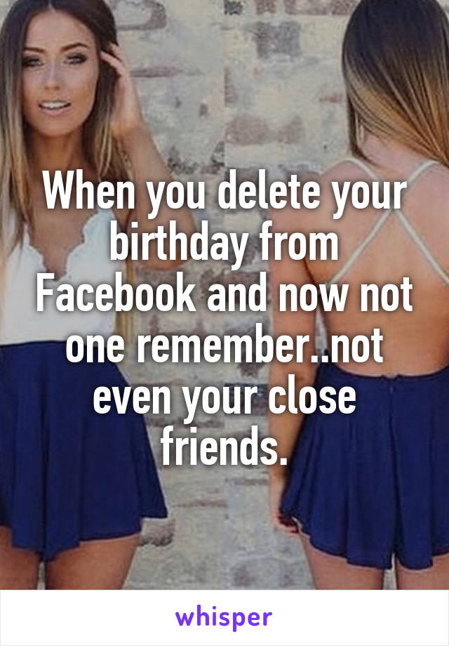 When you delete your birthday from Facebook and now not one remember..not even your close friends.