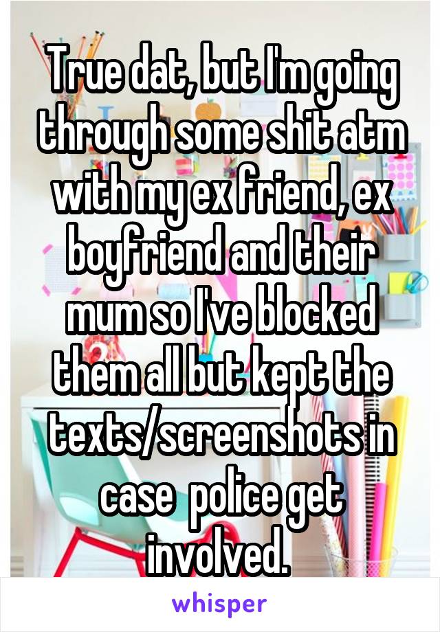 True dat, but I'm going through some shit atm with my ex friend, ex boyfriend and their mum so I've blocked them all but kept the texts/screenshots in case  police get involved. 
