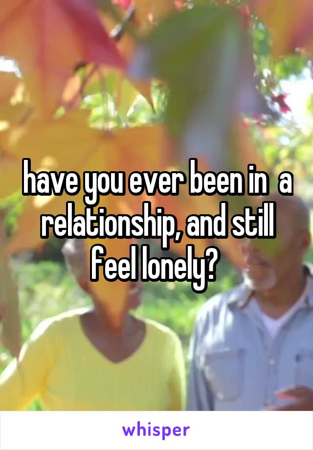 have you ever been in  a relationship, and still feel lonely? 