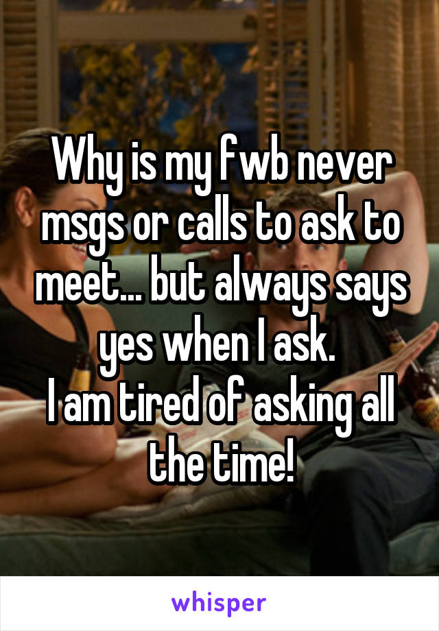 Why is my fwb never msgs or calls to ask to meet... but always says yes when I ask. 
I am tired of asking all the time!