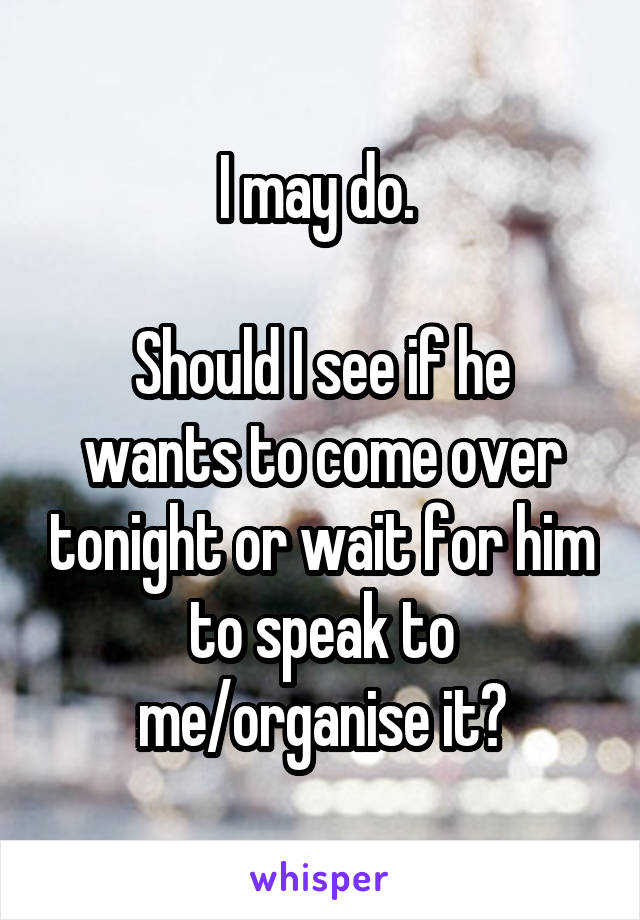 I may do. 

Should I see if he wants to come over tonight or wait for him to speak to me/organise it?