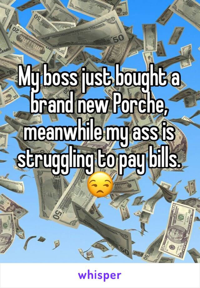 My boss just bought a brand new Porche, meanwhile my ass is struggling to pay bills. 😒