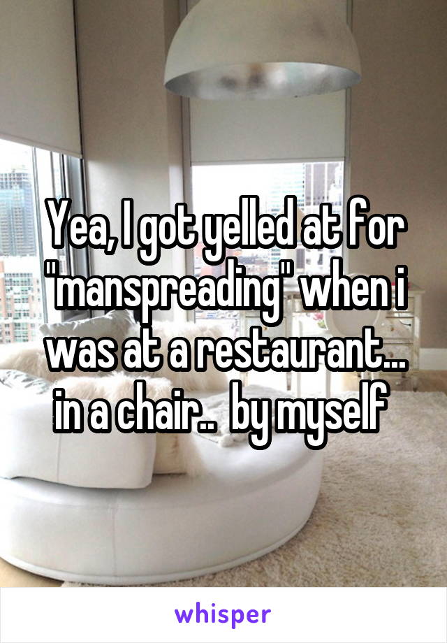 Yea, I got yelled at for "manspreading" when i was at a restaurant... in a chair..  by myself 