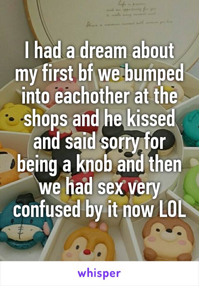 I had a dream about my first bf we bumped into eachother at the shops and he kissed and said sorry for being a knob and then we had sex very confused by it now LOL 