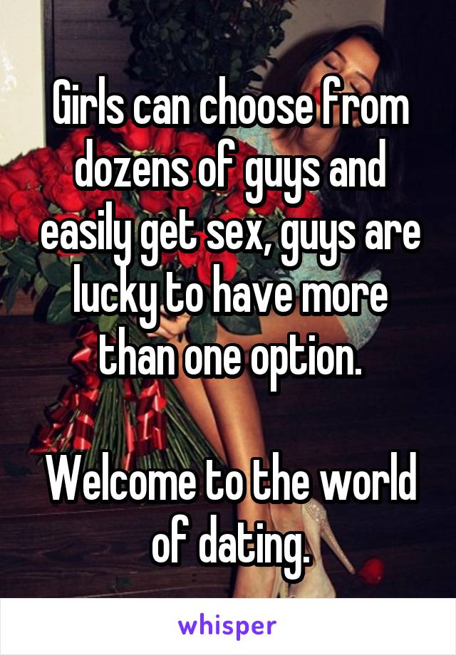 Girls can choose from dozens of guys and easily get sex, guys are lucky to have more than one option.

Welcome to the world of dating.