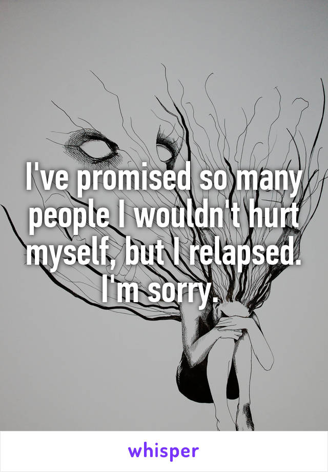 I've promised so many people I wouldn't hurt myself, but I relapsed. I'm sorry. 