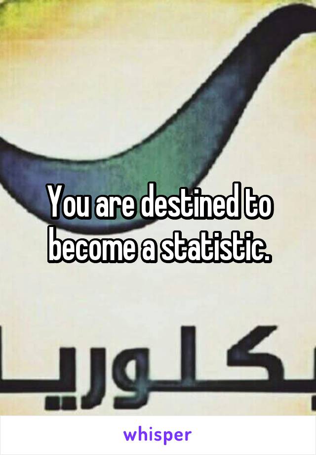 You are destined to become a statistic.