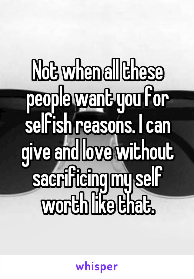 Not when all these people want you for selfish reasons. I can give and love without sacrificing my self worth like that.