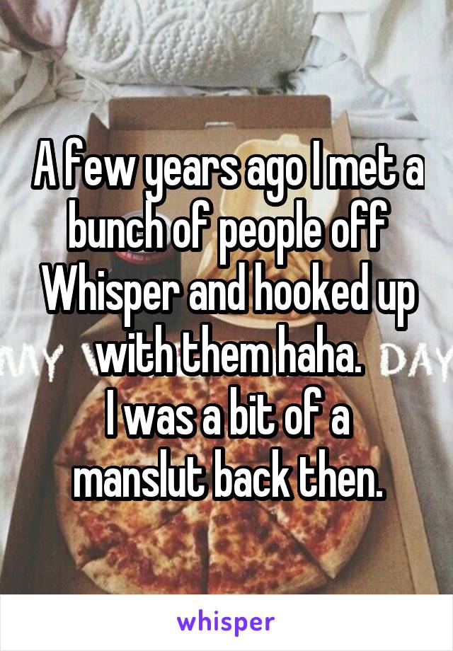 A few years ago I met a bunch of people off Whisper and hooked up with them haha.
I was a bit of a manslut back then.