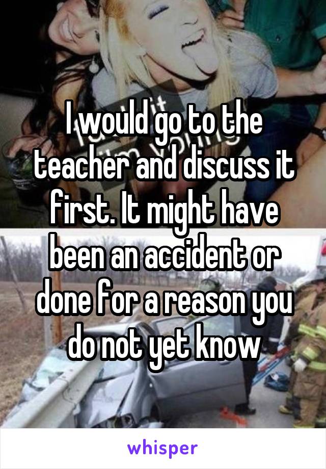 I would go to the teacher and discuss it first. It might have been an accident or done for a reason you do not yet know