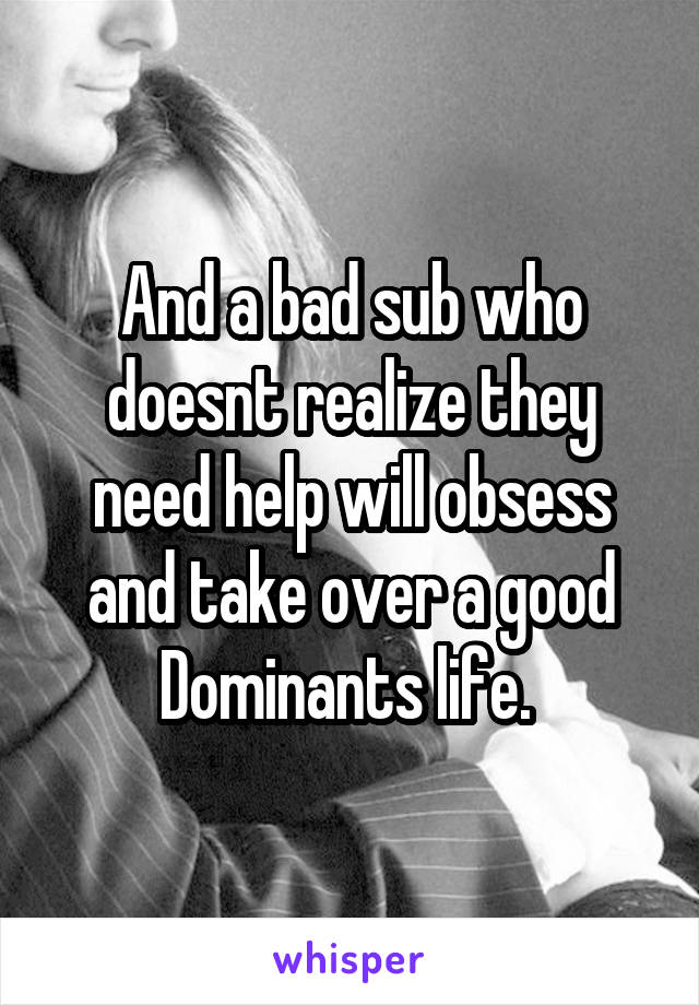 And a bad sub who doesnt realize they need help will obsess and take over a good Dominants life. 